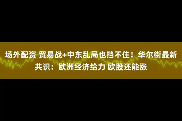 场外配资 贸易战+中东乱局也挡不住！华尔街最新共识：欧洲经济给力 欧股还能涨