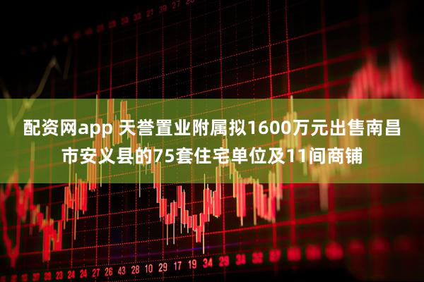 配资网app 天誉置业附属拟1600万元出售南昌市安义县的75套住宅单位及11间商铺