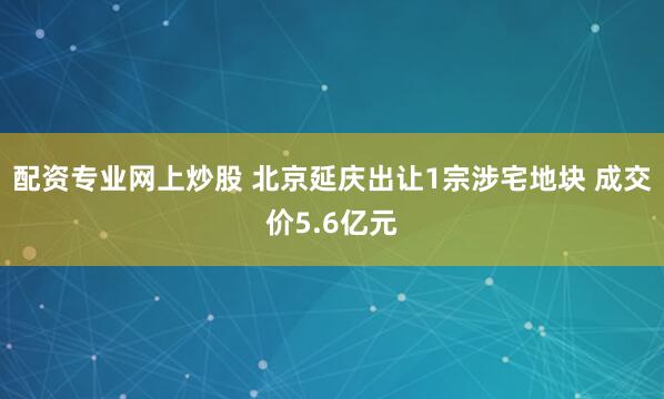 配资专业网上炒股 北京延庆出让1宗涉宅地块 成交价5.6亿元