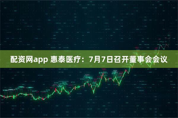 配资网app 惠泰医疗：7月7日召开董事会会议