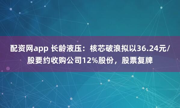 配资网app 长龄液压：核芯破浪拟以36.24元/股要约收购公司12%股份，股票复牌