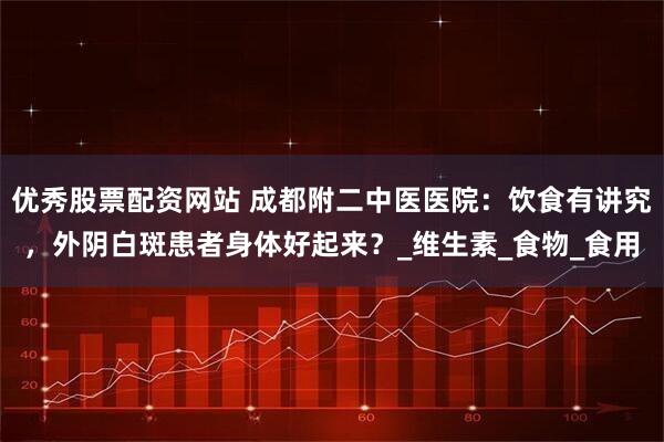 优秀股票配资网站 成都附二中医医院：饮食有讲究，外阴白斑患者身体好起来？_维生素_食物_食用