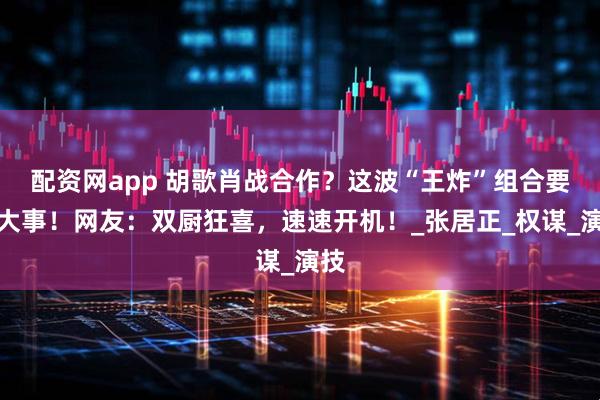 配资网app 胡歌肖战合作？这波“王炸”组合要搞大事！网友：双厨狂喜，速速开机！_张居正_权谋_演技