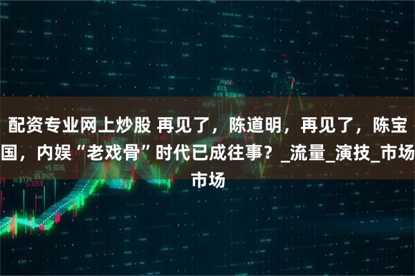 配资专业网上炒股 再见了，陈道明，再见了，陈宝国，内娱“老戏骨”时代已成往事？_流量_演技_市场