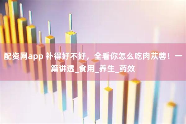 配资网app 补得好不好，全看你怎么吃肉苁蓉！一篇讲透_食用_养生_药效