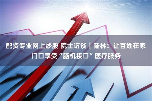 配资专业网上炒股 院士访谈｜陆林：让百姓在家门口享受“脑机接口”医疗服务