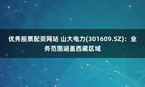 优秀股票配资网站 山大电力(301609.SZ)：业务范围涵盖西藏区域
