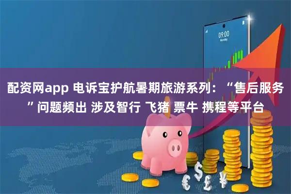 配资网app 电诉宝护航暑期旅游系列：“售后服务”问题频出 涉及智行 飞猪 票牛 携程等平台