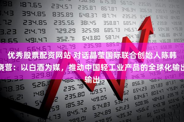 优秀股票配资网站 对话晶莹国际联合创始人陈韩晓营：以白酒为媒，推动中国轻工业产品的全球化输出