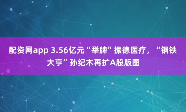 配资网app 3.56亿元“举牌”振德医疗，“钢铁大亨”孙纪木再扩A股版图
