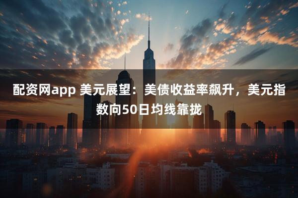 配资网app 美元展望：美债收益率飙升，美元指数向50日均线靠拢