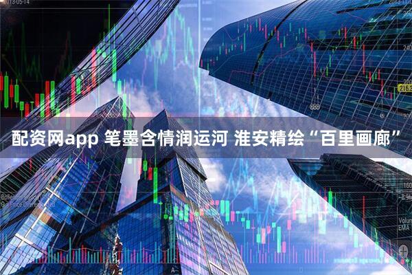 配资网app 笔墨含情润运河 淮安精绘“百里画廊”