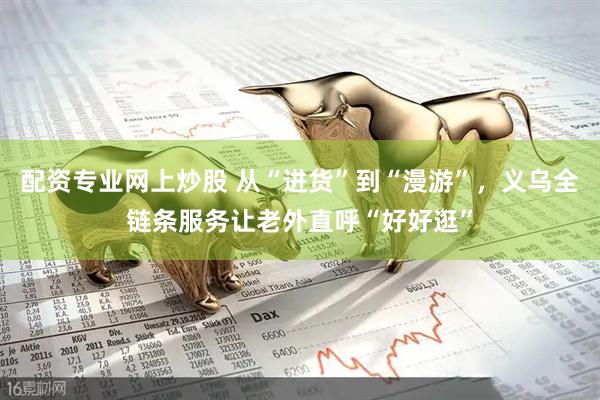 配资专业网上炒股 从“进货”到“漫游”，义乌全链条服务让老外直呼“好好逛”