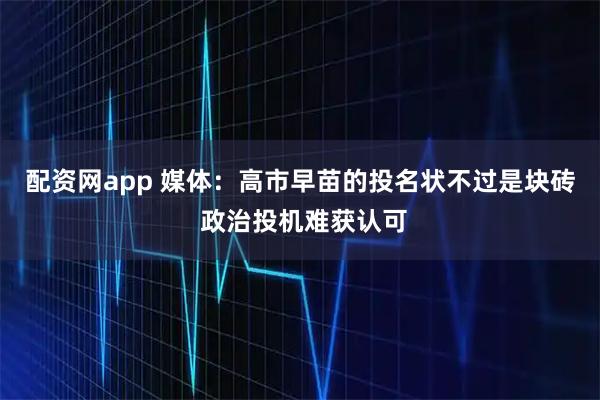 配资网app 媒体：高市早苗的投名状不过是块砖 政治投机难获认可