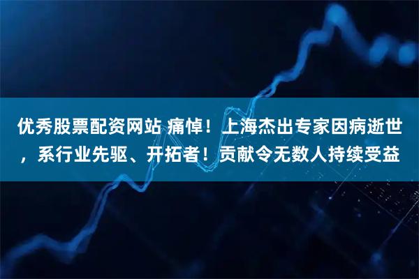 优秀股票配资网站 痛悼！上海杰出专家因病逝世，系行业先驱、开拓者！贡献令无数人持续受益