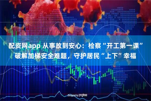 配资网app 从事故到安心：检察“开工第一课”破解加梯安全难题，守护居民“上下”幸福