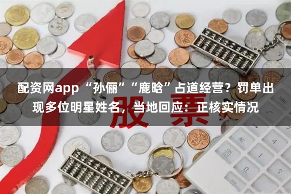 配资网app “孙俪”“鹿晗”占道经营？罚单出现多位明星姓名，当地回应：正核实情况