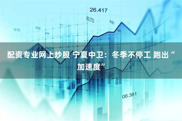 配资专业网上炒股 宁夏中卫：冬季不停工 跑出“加速度”