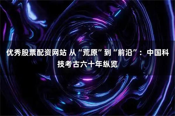 优秀股票配资网站 从“荒原”到“前沿”：中国科技考古六十年纵览