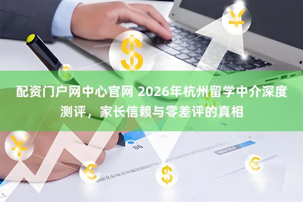 配资门户网中心官网 2026年杭州留学中介深度测评，家长信赖与零差评的真相