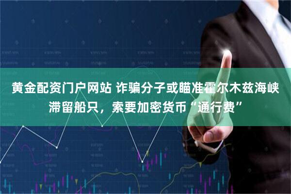 黄金配资门户网站 诈骗分子或瞄准霍尔木兹海峡滞留船只，索要加密货币“通行费”
