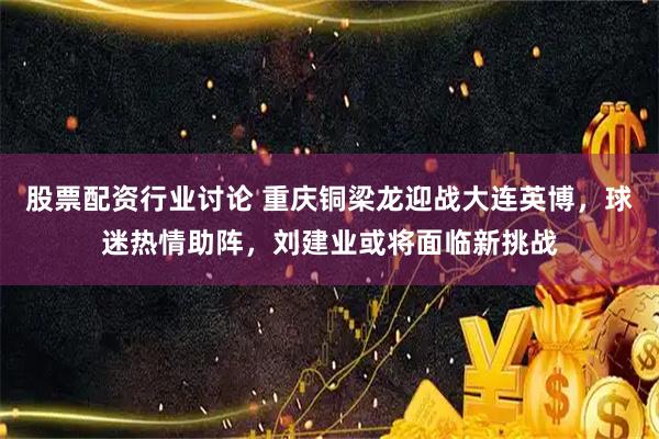股票配资行业讨论 重庆铜梁龙迎战大连英博，球迷热情助阵，刘建业或将面临新挑战