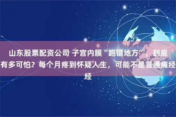 山东股票配资公司 子宫内膜“跑错地方”，到底有多可怕？每个月疼到怀疑人生，可能不是普通痛经