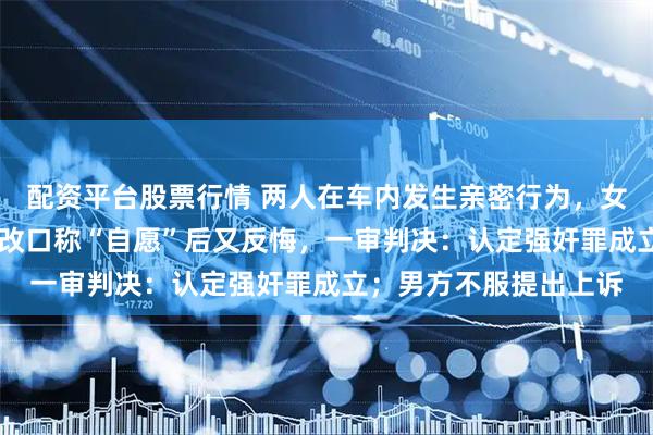 配资平台股票行情 两人在车内发生亲密行为，女方收取30万元后多次改口称“自愿”后又反悔，一审判决：认定强奸罪成立；男方不服提出上诉
