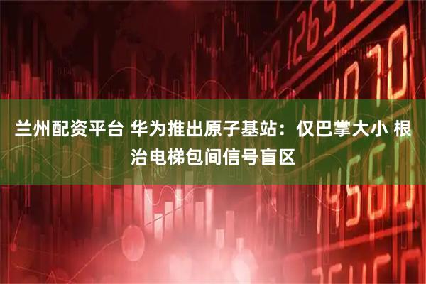 兰州配资平台 华为推出原子基站：仅巴掌大小 根治电梯包间信号盲区