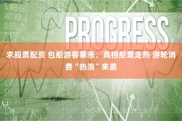求股票配资 包船游客暴涨、高档船票走热 游轮消费“热浪”来袭
