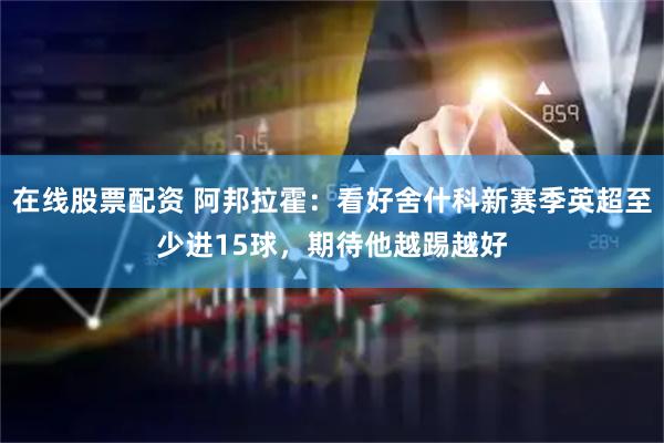 在线股票配资 阿邦拉霍：看好舍什科新赛季英超至少进15球，期待他越踢越好